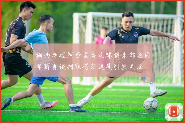梅西与迈阿密国际足球俱乐部合同年薪资谈判取得新进展引发关注
