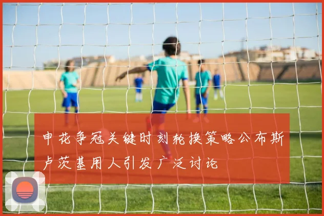 申花争冠关键时刻轮换策略公布斯卢茨基用人引发广泛讨论