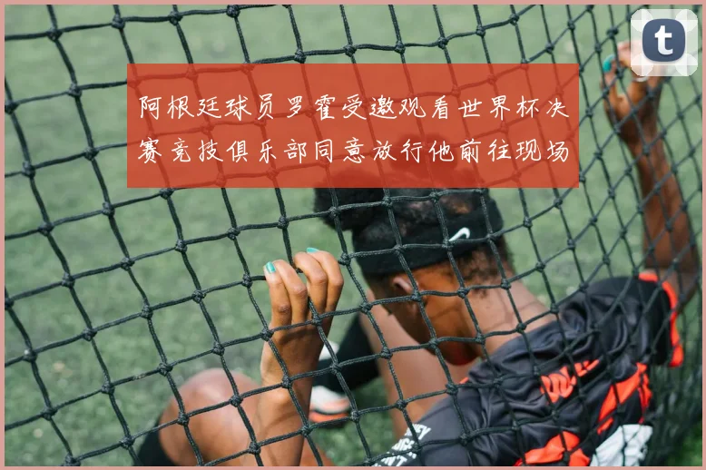 阿根廷球员罗霍受邀观看世界杯决赛竞技俱乐部同意放行他前往现场