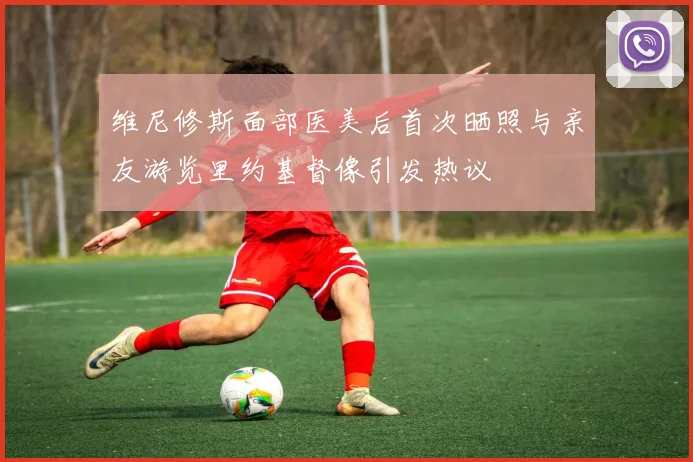 维尼修斯面部医美后首次晒照与亲友游览里约基督像引发热议