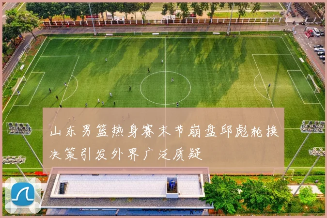 山东男篮热身赛末节崩盘邱彪轮换决策引发外界广泛质疑