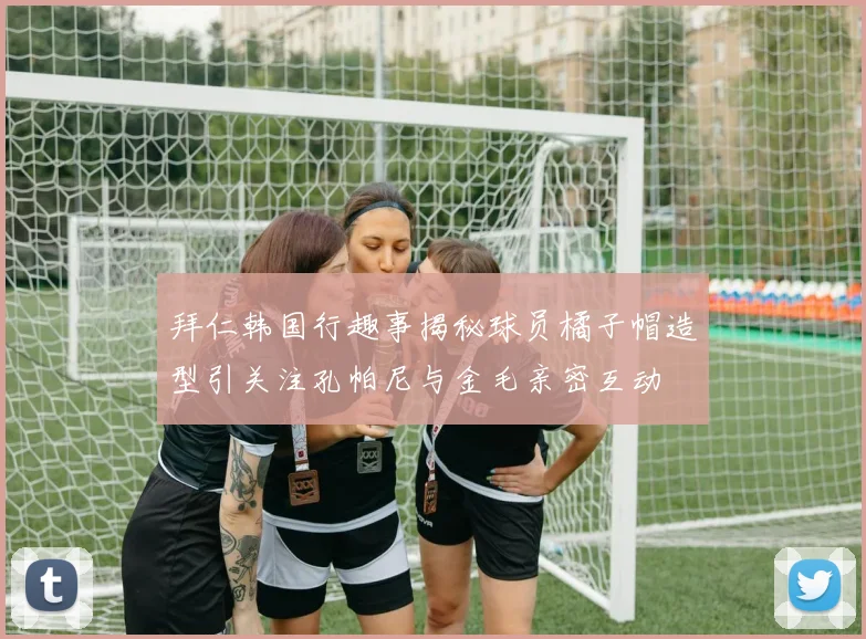 拜仁韩国行趣事揭秘球员橘子帽造型引关注孔帕尼与金毛亲密互动